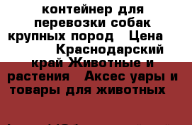 контейнер для перевозки собак крупных пород › Цена ­ 6 000 - Краснодарский край Животные и растения » Аксесcуары и товары для животных   